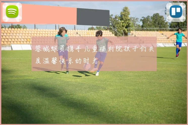 蓉城球员携手儿童福利院孩子们共度温馨快乐的时光