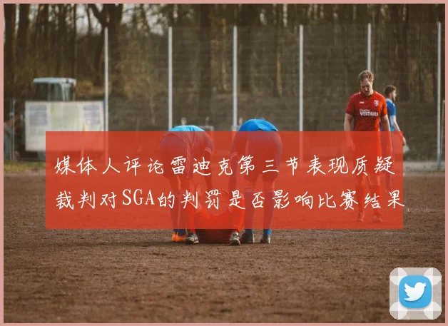 媒体人评论雷迪克第三节表现质疑裁判对SGA的判罚是否影响比赛结果