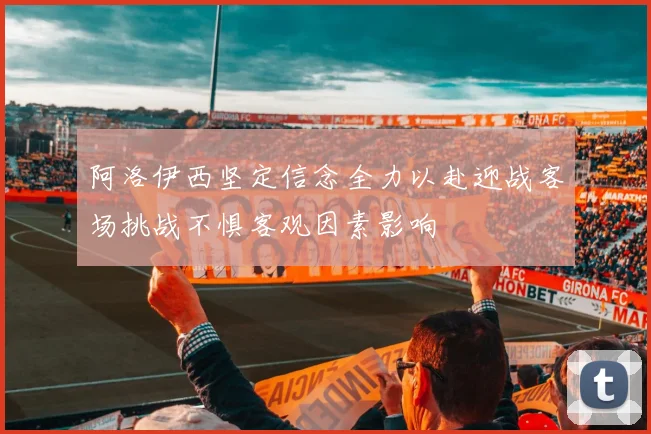 阿洛伊西坚定信念全力以赴迎战客场挑战不惧客观因素影响