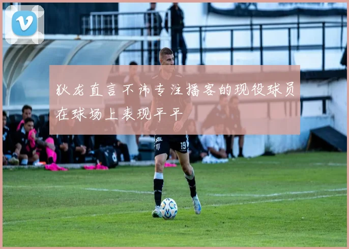 狄龙直言不讳专注播客的现役球员在球场上表现平平