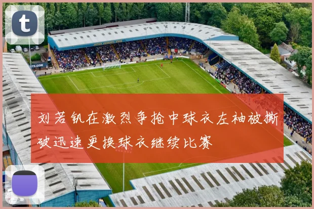 刘若钒在激烈争抢中球衣左袖被撕破迅速更换球衣继续比赛