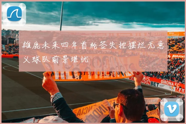 雄鹿未来四年首轮签失控摆烂无意义球队前景堪忧