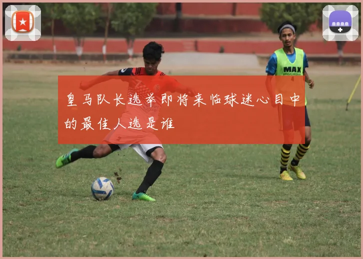 皇马队长选举即将来临球迷心目中的最佳人选是谁
