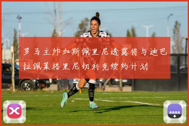 罗马主帅加斯佩里尼透露将与迪巴拉佩莱格里尼切利克续约计划