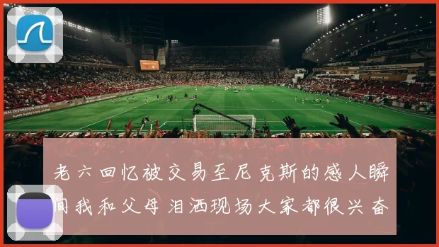 老六回忆被交易至尼克斯的感人瞬间我和父母泪洒现场大家都很兴奋
