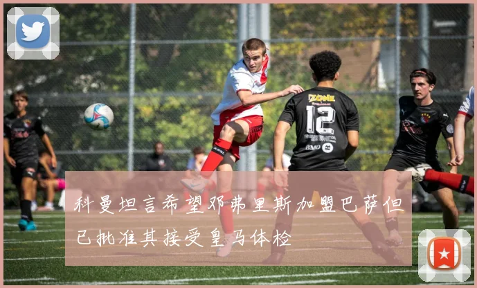 科曼坦言希望邓弗里斯加盟巴萨但已批准其接受皇马体检