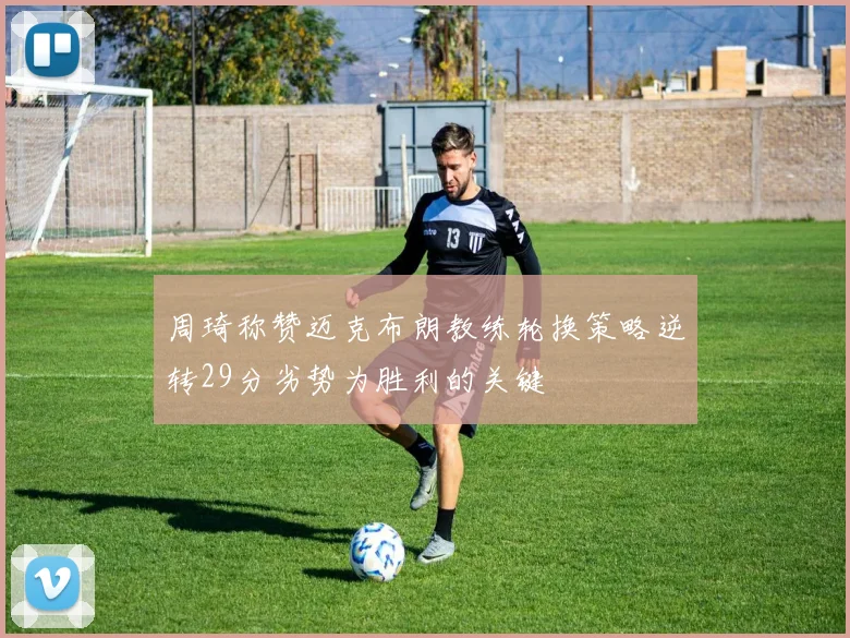 周琦称赞迈克布朗教练轮换策略逆转29分劣势为胜利的关键