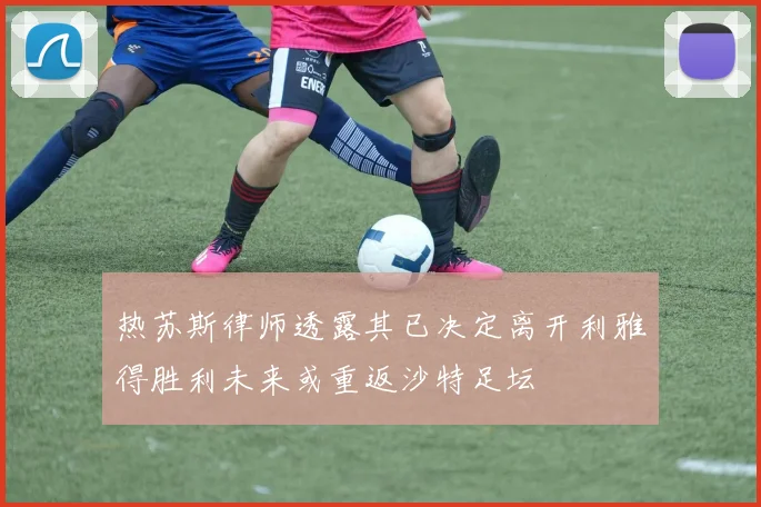 热苏斯律师透露其已决定离开利雅得胜利未来或重返沙特足坛