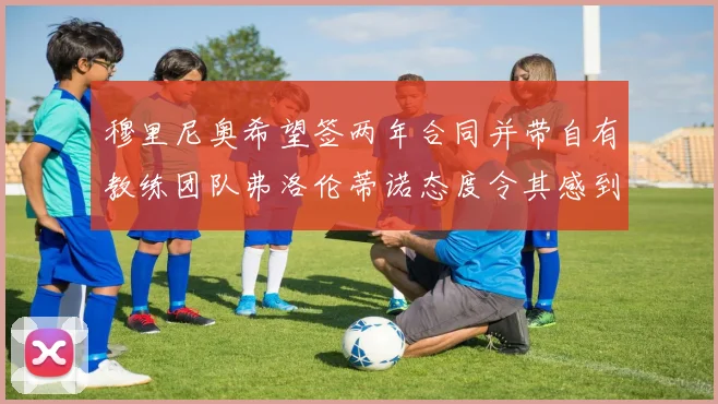 穆里尼奥希望签两年合同并带自有教练团队弗洛伦蒂诺态度令其感到失望